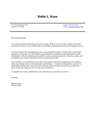 Robin L. Koon
1139 G Geraldine Powe Dr Contact: 704-572-7816
Charlotte, NC 28206 Email: robin.koon@yahoo.com
Dear Hiring Manager:
I’m seeking a professional position with your company. With over several years working in a business
and team environment, I am confident that I can contribute and enhance growth to your company success.
As demonstrated in the accompanying resume, I present different aspects of the business environment
during my work history. I’m self-confident, poised and able to establish successful and positive client
relationships, while developing business growth to achieve optimal productivity, efficiency, quality, and
cost effectiveness, directly impacting increases in bottom-line profits.
As an employee, you will find me to be a driven team player committed to supporting your company in
achieving company objectives through superior performance. I welcome the opportunity to discuss my
qualifications and how they meet your needs, and look forward to interviewing with you in the near
future. In advance, thank you for your time and consideration.
To acquaint you with my qualifications, I am submitting my resume for your review.
Sincerely,
Robin L. Koon
980-875-9829
 