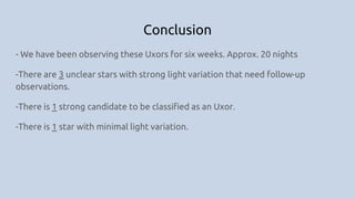 Conclusion
- We have been observing these Uxors for six weeks. Approx. 20 nights
-There are 3 unclear stars with strong light variation that need follow-up
observations.
-There is 1 strong candidate to be classified as an Uxor.
-There is 1 star with minimal light variation.
 