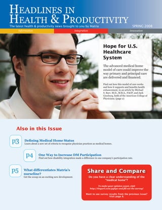 Also in this Issue
p3 Defining Medical Home Status
Learn about a new set of criteria to recognize physician practices as medical homes.
p4 One Way to Increase DM Participation
Find out how disability integration made a difference in one company’s participation rate.
p5 What differentiates Matria’s
nurseline?
Get the scoop on an exciting new development.
Headlines in
Health & ProductivityThe latest health & productivity news brought to you by Matria SPRING 2008
integrationinformation innovation
Do you have a clear understanding of the
“medical home”?
To make your opinion count, visit
http://tinyurl.com/ysfzpc and fill out the survey!
Want to see survey results from the previous issue?
Visit page 8.
Share and Compare
Hope for U.S.
Healthcare
System
The advanced medical home
model of care could improve the
way primary and principal care
are delivered and financed.
Find out how this model of care works
and how it supports and benefits health
enhancement, in an article by Michael
S. Barr, M.D., M.B.A., FACP, and Jack
Ginsburg, both of the American College of
Physicians. (page 2)
 