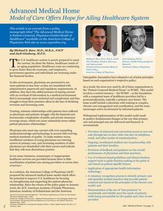 Advanced Medical Home
Model of Care Offers Hope for Ailing Healthcare System
By Michael S. Barr, M.D., M.B.A., FACP
and Jack Ginsburg, M.P.E.
T
he U.S. healthcare system is poorly prepared to meet
the current, let alone the future, healthcare needs of
an aging population. Healthcare costs are continuing
to grow faster than the economy, and employers,
government agencies and individuals are straining under
the financial burden.
In this environment, physicians are pressured to see
more patients in less time1
as they are inundated with
administrative paperwork and regulatory requirements. In
addition, they have the added pressure of staying current
with an overload of information in a medical environment
that is increasingly more technical and complicated, and they
struggle to keep their practices afloat in the face of declining
revenues and increasing costs.
Trusting, intimate relationships with patients have suffered
as physicians and patients struggle with the financial and
bureaucratic complexities of public and private insurance
coverage issues, which can cause substantial stress within
patient-physician relationships.2
Physicians also must stay current with ever-expanding
medical knowledge and technology in accord with evolving
medical standards of quality. To make matters worse,
insufficient numbers of young physicians are entering
careers in primary care, and increasing numbers of older
physicians are dissatisfied with their careers and indicate
that they will soon discontinue practice.
In too many instances, unnecessary or inappropriate
healthcare services are provided because there is little
coordination of patient care among providers or across sites
of service.3
As a solution, the American College of Physicians (ACP)
proposed the advanced medical home model which offers
the potential to improve U.S. healthcare by focusing
on strengthening and supporting the patient-physician
relationship. Since the release of the policy paper in January
2006, the ACP, American Academy of Family Physicians,
American Academy of Pediatricians and the American
Osteopathic Association have adopted a set of joint principles
based on each organization’s respective policy.
As a result, the term now used by all of these organizations is
the “Patient-Centered Medical Home” or PCMH. This model
involves a central resource – the PCMH – as the foundation
with a competent team of healthcare providers led by a
personal physician, typically a primary care doctor. The
team would include a physician with training in complex,
chronic care management and coordination, and the team
encourages active involvement by informed patients.
Widespread implementation of this model could result
in positive fundamental changes in the way that primary
care and principal care are delivered and financed. It
recommends:
Provision of enhanced and convenient access to care not•	
only through face-to-face visits, but also via telephone,
email, and other modes of communication;
Ongoing, coordinated medical care in partnership with•	
patients and their families;
Provision of feedback and guidance on the overall•	
performance of physicians and their practices;
Use of evidence-based guidelines and clinical decision•	
support tools to guide decision making at the point of
care based on patient-specific factors;
Application of appropriate health information•	
technology;
A voluntary recognition process to identify primary care•	
and specialty medical practices that provide patient-
centered care based on the principles of the chronic care
model; and
Demonstration of the use of “best practices” to•	
consistently and reliably meet the needs of patients
while being accountable for the quality and value of care
provided.
This article is an excerpt from a policy
monograph titled “The Advanced Medical Home:
A Patient-Centered, Physician-Guided Model of
Healthcare” available on the American College of
Physicians Web site at www.acponline.org.
(See “Medical Home” on page 7)
1
Journal of General Internal Medicine, “The Ethical Significance of Time for the Patient-
Physician Relationship”, 2005
2
American College of Physicians, “Medical Professionalism in the Changing Health Care
Environment: Revitalizing Internal Medicine by Focusing on the Patient–Physician
Relationship,” 2005
3
Institute of Medicine, Crossing the Quality Chasm: A New Health System for the 21st
Century, 2001
Michael S. Barr, M.D., M.B.A., FACP
Vice President, Practice Advocacy
and Improvement
Division of Governmental Affairs &
Public Policy
American College of Physicians
Jack Ginsburg, M.P.E.
Director, Health Policy Analysis &
Research
American College of Physicians
2
 