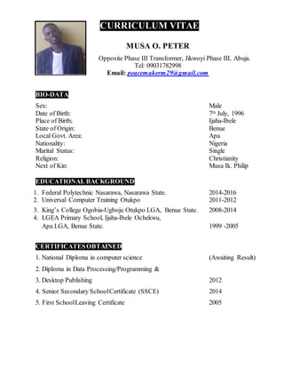 CURRICULUM VITAE
MUSA O. PETER
Opposite Phase III Transformer, Jikwoyi Phase III, Abuja.
Tel: 09031782998
Email: peacemakerm29@gmail.com
BIO-DATA
Sex: Male
Date of Birth: 7th July, 1996
Place of Birth; Ijaha-Ibele
State of Origin: Benue
Local Govt. Area: Apa
Nationality: Nigeria
Marital Status: Single
Religion: Christianity
Next of Kin: Musa Ik. Philip
EDUCATIONAL BACKGROUND
1. Federal Polytechnic Nasarawa, Nasarawa State. 2014-2016
2. Universal Computer Training Otukpo 2011-2012
3. King’s College Ogobia-Ugboju Otukpo LGA, Benue State. 2008-2014
4. LGEA Primary School, Ijaha-Ibele Ochekwu,
Apa LGA, Benue State. 1999 -2005
CERTIFICATESOBTAINED
1. National Diploma in computer science (Awaiting Result)
2. Diploma in Data Processing/Programming &
3. Desktop Publishing 2012
4. Senior Secondary SchoolCertificate (SSCE) 2014
5. First SchoolLeaving Certificate 2005
 