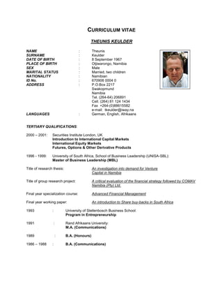CURRICULUM VITAE
THEUNIS KEULDER
NAME : Theunis
SURNAME : Keulder
DATE OF BIRTH : 8 September 1967
PLACE OF BIRTH : Otjiwarongo, Namibia
SEX : Male
MARITAL STATUS : Married, two children
NATIONALITY : Namibian
ID No. : 670908 0004 0
ADDRESS : P.O.Box 2217
Swakopmund
Namibia
Tel. (264-64) 206891
Cell. (264) 81 124 1434
Fax +264-(0)88615582
e-mail: tkeulder@iway.na
LANGUAGES : German, English, Afrikaans
TERTIARY QUALIFICATIONS:
2000 – 2001: Securities Institute London, UK
Introduction to International Capital Markets
International Equity Markets
Futures, Options & Other Derivative Products
1996 - 1999: University of South Africa, School of Business Leadership (UNISA-SBL):
Master of Business Leadership (MBL)
Title of research thesis: An investigation into demand for Venture
Capital in Namibia
Title of group research project: A critical evaluation of the financial strategy followed by COMAV
Namibia (Pty) Ltd.
Final year specialization course: Advanced Financial Management
Final year working paper: An introduction to Share buy-backs in South Africa
1993 : University of Stellenbosch Business School:
Program in Entrepreneurship
1991 : Rand Afrikaans University:
M.A. (Communications)
1989 : B.A. (Honours)
1986 – 1988 : B.A. (Communications)
 