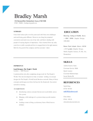 Bradley Marsh
136 Barnard Rd, Chelmsford, Essex,CM2 8SR
07463 394606 | bradigor@gmail.com
SUMMARY
I have had various jobs over the years each with their own challenges
and each being quite different. However one thing has remained
constant in each and every one of my roles and that is dealing with
people of varying degrees of importance. I have learned from my early
years how to talk to people and how to engage them in the right manner.
Both for the good of the company and the customer / client.
EDUCATION
Havering College of F&HE, Essex
— HNC / HND - Graphic Design,
1998-2003
Bower Park School - Essex - GCSE
- A*-C grades (Graphic Design,
Maths,English, Science, IT, RE, Art,
Humanities)
EXPERIENCE
Lead Designer, The People’s World
London — 2007-Present
I undertookthis role after completing design work for The People’s
World. This role developed over time to include working on concept
designs for The People’s World Social Business network. Many of these
concepts and designs nowform the base for the framework the current
network is running.
Accomplishments
● Introducing various concepts that are now used widely across
the system
● Bringing a full redesign of a systemto keep up with modern
trends
● Leading a team to bring systemaway from a Flash base to
HTML5
SKILLS
Adobe Creative Suite
Customer Service Skills
Quick Learner
Customer Relationships
Social Media PR
REFERENCES
Sarah King
07739 967385
smk1982@yahoo.co.uk
Chris Kibui
07414 189118
chris@hockeytutorial.com
 