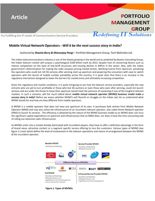 Article for Press Release
Mobile Virtual Network Operators - Will it be the next success story in India?
Authored by Shweta Berry & Dhananjay Pavgi – Portfolio Management Group, Tech Mahindra Ltd.
The Indian telecommunications industry is one of the fastest growing in the world and as predicted by Boston Consulting Group,
the Indian telecom market will surpass a psychological $100 billion-mark by 2015, despite host of concerning factors such as
intense competition on the back of low-tariff structures and ensuing decline in ARPUs in the sector. Also, with the Indian
government’s determination for making the radio airwaves pricing market-driven, delinking license from spectrum, penalizing
the operators who could not roll 3G services after winning start-up spectrum and powering the consumers with ease to switch
operators with the launch of mobile number portability across the country, it is quite clear that there is an increase in the
regulatory intervention designed to lower the barriers for market entry and ultimately increasing competition.
Given the regulatory and market conditions, it is quite intriguing to see how the telecom service providers, especially the new
entrants who are yet to turn profitable or those who lost 3G auctions or even those who even after winning, could not launch
services and are under the threat to loose their spectrum would meet the pressure of sustaining in one of the toughest telecom
markets. In such a scenario, will the much talked about mobile virtual network operator (MVNO) business model make a
success story in India? Before we assess whether MVNO’s will flourish or struggle on the Indian soil, let us understand what
MVNO stands for and how are they different from mobile operators.
A MVNO is a mobile operator that does not have any spectrum of its own. It purchases bulk airtime from Mobile Network
Operator (MNO) and may also utilize the infrastructure of an incumbent telecom operator, also called Home Network operator
(HNO) to launch its services. The efficiency is obtained by the nature of the MVNO business model as an MVNO does not incur
the significant capital expenditure on spectrum and infrastructure that an MNO does, nor does it have the time consuming task
of rolling out extensive radio infrastructure.
As MVNOs enter into a market already dominated with incumbent players, they have to offer a definitive advantage in the form
of brand value, attractive content or a segment specific service offering to lure the customers. Various types of MVNO (see
figure 1.) exist which define the level of involvement in the telecom operations and nature of arrangement between the MVNO
& the incumbent operator.
Figure 1. Types of MVNOs
Article
 