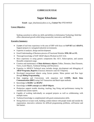 CURRICULUM VITAE
Sagar Khachane
Email: sagar_khachane@yahoo.co.in Contact No: 07021805820
Career Objective:
Seeking a position to utilize my skills and abilities in Information Technology field that
offers educational growth while being resourceful, innovative and flexible.
Executive Summary:
• 2 years of real time experience in the area of ERP with focus on SAP R/3 and ABAP/4,
Support projects in variegated industrial environments.
• Expertise in analysis, design and development.
• Good Understanding of Business process of Functional Modules MM, SD and FI.
• Thorough knowledge of SAP ABAP objects (Worked on ECC 6.0).
• Have experience in using generic components like ALV, Select-options, and custom
Reusable component usage.
• Creation and maintenance of Data dictionary objects (Tables, Domains, Data Elements,
Views, Lock Objects, Technical Settings and Structures).
• Expertise in ABAP/4 Technical areas includes design, development and debugging of
ABAP Programs, Reports (Classical, Interactive and ALV Reports).
• Developed transactional objects using Screen painter, Menu painter and flow logic
through Dialog Programming.
• Data mapping and Conversions with migration tool LSMW, Batch Data
Communication (BDC) using Call Transaction and Batch input methods.
• Knowledge in BADIs’ and BAPIs’.
• Knowledge in OOPs concept and ABAP Objects.
• Production support trouble shooting, tracking, bug fixing and performance tuning for
standard and custom reports.
• Capable of working individually on assigned projects as well as collaborating with
multiple teams.
• Technical knowledge is complimented with good communication skills.
• Strong believer in team work, building cordial relation with people inside and outside the
organization, innovative solutions for difficult programming problems, self-learner and
fast learner.
 