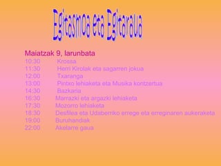 Maiatzak 9, larunbata 10:30  Krossa 11:30  Herri Kirolak eta sagarren jokua 12:00  Txaranga 13:00  Pintxo lehiaketa eta Musika kontzertua 14:30  Bazkaria 16:30  Marrazki eta argazki lehiaketa 17:30  Mozorro lehiaketa 18:30  Desfilea eta Udaberriko errege eta erreginaren aukeraketa 19:00  Buruhandiak 22:00  Akelarre gaua Egitasmoa eta Egitaraua 