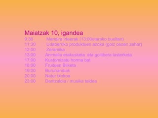 Maiatzak 10, igandea 9:30  Mendira irteerak (13:00etarako bueltan) 11:30  Udaberriko produktuen azoka (goiz osoan zehar) 12:00  Zeramika 13:00  Animalia erakusketa  eta goitibera lasterketa 17:00  Kustomizatu horma bat 18:00  Fruituen Bilketa 19:00  Buruhandiak 20:00  Natur txokoa 23:00  Dantzaldia / musika taldea 