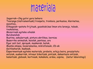 Sagarrak—2kg gutxi gora behera Txaranga (instrumentuak) tronpeta, tronboia, perkusioa, klarinetea, saxofoia.. Elikagaiak—patata frijituak, gozokiak,kas limon eta laranja, taloak, txokolatea,  Mozorroak egiteko oihalak  Buruhandiak Buztina, eskularruak, pintura akrilikoa, berniza  Baserriko animaliak, kaiolak, pentsua, ura  Egur zati bat, sprayak, maskarak, batak,  Musika ekipoa, bozeramailea, mikrofonoak, CD-ak  Goitibeherak, kaskoak,  Esperimentuak egiteko materiala, probeta, erloju beira, prezipitatu ontziak, euskarriak, intxaur bikoitzak, pintzak, dekantazio ontziak, balantzak, globoak, kortxoak, kokakola, ardoa, ozpina,  (natur laborategi) materiala 