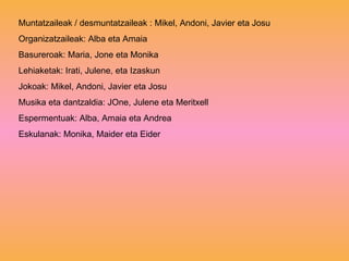 Muntatzaileak / desmuntatzaileak : Mikel, Andoni, Javier eta Josu Organizatzaileak: Alba eta Amaia Basureroak: Maria, Jone eta Monika Lehiaketak: Irati, Julene, eta Izaskun Jokoak: Mikel, Andoni, Javier eta Josu Musika eta dantzaldia: JOne, Julene eta Meritxell Espermentuak: Alba, Amaia eta Andrea Eskulanak: Monika, Maider eta Eider 