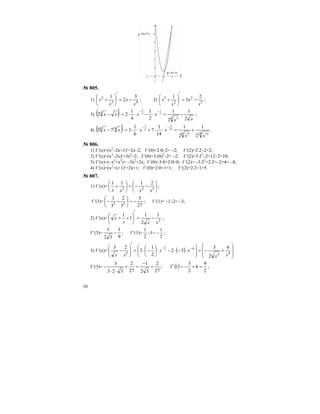 10
№ 805.
1) 43
2 3
2
1
x
x
x
x −=
′
⎟
⎠
⎞
⎜
⎝
⎛
+ ; 2) 3
2
2
3 2
3
1
x
x
x
x −=
′
⎟
⎠
⎞
⎜
⎝
⎛
+ ;
3) ( ) xx
xxxx
2
1
2
1
2
1
4
1
22
4 3
4 2
1
4
3
−=⋅−⋅⋅=
′
−
−−
;
4) ( ) 14 136 5
146
2
1
2
1
14
1
7
6
1
373 14
13
6
5
xx
xxxx +=⋅⋅+⋅⋅=
′
−
−−
.
№ 806.
1) f ′(x)=(x2
–2x+1)′=2x–2; f ′(0)=2⋅0–2= –2; f ′(2)=2⋅2–2=2;
2) f ′(x)=(x3
–2x)′=3x2
–2; f ′(0)=3⋅(0)2
–2= –2; f ′(2)=3⋅22
–2=12–2=10;
3) f ′(x)=(–x3
+x2
)= –3x2
+2x; f ′(0)=3⋅0+2⋅0=0; f ′(2)= –3⋅22
+2⋅2=–2+4= –8;
4) f ′(x)=(x2
+x+1)′=2x+1; f ′(0)=2⋅0+1=1; f ′(2)=2⋅2+1=5.
№ 807.
1) f ′(x)= ⎟
⎠
⎞
⎜
⎝
⎛
−−=⎟
⎠
⎞
⎜
⎝
⎛
+ 322
2111
xxxx
;
f ′(3)=
27
5
3
2
3
1
33
−=⎟
⎠
⎞
⎜
⎝
⎛
−− ; f ′(1)= –1–2= –3;
2) f ′(x)= 2
1
2
1
1
1
xxx
x −=
′
⎟
⎠
⎞
⎜
⎝
⎛
++ ;
f ′(3)=
9
1
32
1
− ; f ′(1)=
2
1
–1= –
2
1
;
3) f ′(x)= ( ) ⎟
⎟
⎠
⎞
⎜
⎜
⎝
⎛
+−=⎟⎟
⎠
⎞
⎜⎜
⎝
⎛
⋅−⋅−⋅⎟
⎠
⎞
⎜
⎝
⎛
−⋅=
′
⎟⎟
⎠
⎞
⎜⎜
⎝
⎛
− −−
43
4
3
6
2
3
32
2
1
3
23 2
3
xx
xx
xx
f ′(3)= ( )
2
9
6
2
3
1f;
27
2
32
1
27
2
323
3
=+−=′+
−
=+
⋅⋅
− ;
 