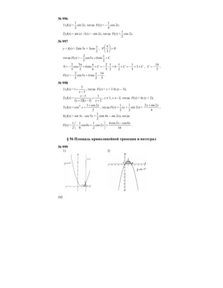 102
№ 996
1) f(x) =
2
1
sin 2x, тогда F(х) = –
4
1
cos 2x;
2) f(x) = sin (x –3x) = –sin 2x, тогда F(х) =
2
1
cos 2x.
№ 997
у = f(x) = 2sin 5x + 3cos
2
x
, 0
3
=⎟
⎠
⎞
⎜
⎝
⎛ π
F
тогда F(х) = C
x
x ++−
2
sin65cos
5
2
CCC ++−=+⋅+⋅−=+
π
+
π
−= 3
5
1
2
1
6
2
1
5
2
6
sin6
3
5
cos
5
2
0 ,
5
14
−=C ,
F(х) =
5
14
2
sin65cos
5
2
−+−
x
x .
№ 998
1) f(x) =
3
3
1
−
+
x
, тогда F(х) = х + 3 ln (х – 3);
2) f(x) =
( )( ) 2
1
12
1
+
=
−+
−
xxx
x
, х ≠ 1, х ≠ –2; тогда F(х) = ln (х + 2);
3) f(x) =
2
2cos1
cos2 x
x
+
= , тогда F(х) =
2
1
(х +
2
1
sin 2х) =
4
2sin2 xx +
;
4) f(x) = sin 3x ⋅ cos 5x =
2
1
(sin 8x – sin 2x), тогда
F(х) =
16
8cos2cos4
2cos
2
1
8cos
8
1
2
1 xx
xx
−
=⎟
⎠
⎞
⎜
⎝
⎛
+− .
§ 56 Площадь криволинейной трапеции и интеграл
№ 999
1) 2)
 