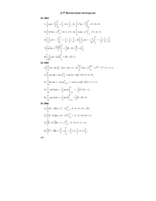 108
§ 57 Вычисление интегралов
№ 1004
1)
2
1
0
2
1
2
1
0
1
0
2
=−==∫
x
xdx ; 2) 909
3
3
0
3
0
3
2
=−==∫
x
dxx ;
3) 9183
2
1
2
1
32
=+==∫
− −
xdxx ; 4) 5492
3
2
3
2
2
=−==∫
− −
xxdx ;
5)
6
1
2
1
3
1113
2
3
2
2
=+−=−=∫
x
dx
x
; 6)
8
3
2
1
8
1
2
112
1
2
1
23
=+−=−=∫
x
dx
x
;
7) ( )
3
2
4
3
14
18
3
2
3
2
4
1
4
1
==−==∫
xx
dxx ;
8) ( ) 22322
1
9
4
9
4
=−==∫ xdx
x
.
№ 1005
1) 11lnlnln
1
1
1
=−==∫ exdx
x
e
e
; 2) 11202ln
2ln
0
2ln
0
=−=−==∫ eeedxe xx
;
3) ( ) 000sin2sinsincos
2
2
=−=π−−π==∫
π
π−
π
π−
xxdx ;
4) ( ) 2112coscoscossin
2
2
=+=π−+π−=−=∫
π
π−
π
π−
xxdx ;
5) ( ) 111
2
1
2cos
2
1
2sin
2 2
−=+−=−=∫
π
π−
π
π−
xxdx ;
6) ( ) 000
3
1
3sin
3
1
3cos
0
3
0
3
=−=+=∫
π− π−
xxdx .
№ 1006
1) ( ) 209964332
2
3
2
3
2
−=−−−=−=−∫
− −
xxdxx ;
2) ( ) 11810252545
1
2
1
2
2
=++−−=−=−∫
−
−
−
−
xxdxx ;
3) ( ) 6118231
2
1
2
1
32
−=−+−=−=−∫
− −
xxdxx ;
4) ( ) 3
2
21
3
1
1
3
1
3
1
1
1
1
1
3
2
=+++=+=+∫
− −
x
x
dxx ;
 