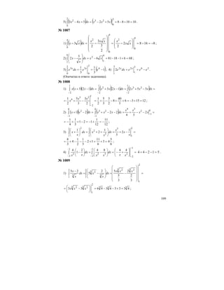 109
5) ( ) ( ) 10108852543
2
0
2
0
232
=+−=+−=+−∫ xxxdxxx .
№ 1007
1) ( ) 81682
2
2
3
3
2
3
4
0
24
0
4
0
2
−=−=
⎟
⎟
⎠
⎞
⎜
⎜
⎝
⎛
−=
⎟
⎟
⎟
⎟
⎠
⎞
⎜
⎜
⎜
⎜
⎝
⎛
−=−∫ xx
xxxx
dxxx ;
2) 686118816
3
2
9
1
9
1
2
=+−−=−=
⎟
⎟
⎠
⎞
⎜
⎜
⎝
⎛
−∫ xxdx
x
x ;
3) ( )1
3
1
3
1 6
2
0
3
2
0
3
−==∫ eedxe xx
; 4) 26
3
1
3
1
22
2 eeedxe xx
−==∫ .
(Опечатка в ответе задачника).
№ 1008
1) ( )( ) ( )( ) ( )∫∫ ∫
−− −
=−+=−+=−+
1
2
23
1
2
1
2
2
352123123 dxxxxdxxxxdxxxx
121536
3
40
8
2
3
3
5
2
1
2
3
3
5
2
1
1
2
23
4
=+−=++−−+=−+=
−
xx
x ;
2) ( )( ) ( ) =−−+=−−+=−+ −
− −
∫ ∫
0
1
2
340
1
0
1
232
2
34
2221 xx
xx
dxxxxdxxx
12
11
12
1
121
3
1
4
1
−=+−=−++−= ;
3) =−+=⎟⎟
⎠
⎞
⎜⎜
⎝
⎛
++=⎟
⎠
⎞
⎜
⎝
⎛
+∫ ∫
2
1
32
1
2
1
2
2
2
1
2
3
1
2
1
x
x
x
dx
x
xdx
x
x
6
5
43
6
11
12
3
1
2
1
4
3
8
=+=+−−−+= ;
4) =⎟⎟
⎠
⎞
⎜⎜
⎝
⎛
+−=⎟⎟
⎠
⎞
⎜⎜
⎝
⎛
−=⎟
⎠
⎞
⎜
⎝
⎛
− ∫∫
−
−
−
−
−
−
1
2
1
2
232
1
2
2
44842
1
4
xx
dx
xx
dx
xx
51244 =−−+ .
№ 1009
1) =
⎟
⎟
⎟
⎟
⎠
⎞
⎜
⎜
⎜
⎜
⎝
⎛
−=
⎟
⎟
⎠
⎞
⎜
⎜
⎝
⎛
−=
−
∫∫
2
1
3 23 22
1
3
3 2
2
1
3
3
2
2
3
5
52
5
25 xxx
dx
x
xdx
x
x
333
2
1
3 23 2
4333434633 =+−−=⎟
⎠
⎞
⎜
⎝
⎛
−= xxx ;
 