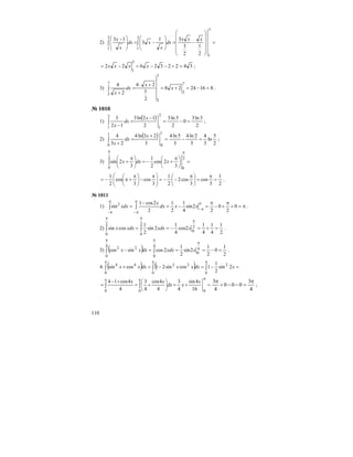 110
2) =
⎟
⎟
⎟
⎟
⎠
⎞
⎜
⎜
⎜
⎜
⎝
⎛
−=⎟
⎟
⎠
⎞
⎜
⎜
⎝
⎛
−=⎟
⎟
⎠
⎞
⎜
⎜
⎝
⎛ −
∫∫
3
1
3
1
3
1
2
1
2
3
31
3
13 xxx
dx
x
xdx
x
x
342232622
3
1
=+−−=−= xxxx ;
3) 8162428
2
1
24
2
4 7
2
7
2
7
2
=−=+=
+⋅
=
+
∫ x
x
dx
x
.
№ 1010
1)
( )
2
3ln3
0
2
3ln3
2
12ln3
12
3
2
1
2
1
=−=
−
=
−
∫
x
dx
x
;
2)
( )
2
5
ln
3
4
3
2ln4
3
5ln4
3
23ln4
23
4
1
0
1
0
=−=
+
=
+
∫
x
dx
x
;
3) =⎟
⎠
⎞
⎜
⎝
⎛ π
+−=⎟
⎠
⎞
⎜
⎝
⎛ π
+
ππ
∫
2
0
2
0 3
2cos
2
1
3
2sin xdxx
2
1
3
cos
3
cos2
2
1
3
cos
3
cos
2
1
=
π
=⎟
⎠
⎞
⎜
⎝
⎛ π
−−=⎟⎟
⎠
⎞
⎜⎜
⎝
⎛ π
−⎟
⎠
⎞
⎜
⎝
⎛ π
+π−= .
№ 1011
1) π=+
π
+−
π
=−=
−
=
π
π−
π
π−
π
π−
∫∫ 0
2
0
2
2sin
4
1
2
1
2
2cos1
sin2
xxdx
x
xdx .
2)
2
1
4
1
4
1
2cos
4
1
2sin
2
1
cossin 2
0
2
0
2
0
=+=−==
π
ππ
∫∫ xxdxxdxx .
3) ( ) 2
1
0
2
1
2sin
2
1
2cossincos 4
0
4
0
4
0
22
=−===−
π
ππ
∫∫ xxdxdxxx .
4. ( ) ( ) ∫∫∫
πππ
=−=−=+
0
2
0
22
0
44
2sin
2
1
1cossin21cossin xdxxxdxxx
=+=⎟
⎠
⎞
⎜
⎝
⎛
+=
+−
=
πππ
∫∫
000 16
4sin
4
3
4
4cos
4
3
4
4cos14 x
xdx
xx
4
3
000
4
3 π
=−−+
π
;
 