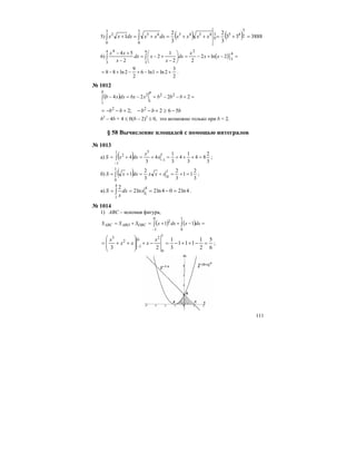 111
5) ( ) ( ) 388833
3
2
3
2
1 2
3
453
0
4545
3
0
45
3
0
2
=+=++=+=+ ∫∫ xxxxdxxxdxxx
6) ( ) =−+−=⎟
⎠
⎞
⎜
⎝
⎛
−
+−=
−
+−
∫∫
4
3
24
3
4
3
4
2ln2
22
1
2
2
54
xx
x
dx
x
xdx
x
xx
2
3
2ln1ln6
2
9
2ln88 +=−+−+−= .
№ 1012
( ) =+−−=−=−∫ 2224 22
1
2
1
bbbxbxdxxb
bb
bbbbb 562;2 22
−≥+−−+−−=
b2
– 4b + 4 ≤ 0(b – 2)2
≤ 0, это возможно только при b = 2.
§ 58 Вычисление площадей с помощью интегралов
№ 1013
а) ( ) 3
2
84
3
1
4
3
1
4
3
4
1
1
31
1
2
=+++=+=+= −
−
∫ x
x
dxxS ;
б) ( ) 3
2
11
3
2
3
2
1
1
0
1
0
=+=+=+= ∫ xxxdxxS ;
в) 4ln204ln2ln2
2 4
1
4
1
=−=== ∫ xdx
x
S .
№ 1014
1) АВС – искомая фигура,
( ) ( ) =−++=+= ∫∫
−
1
0
0
1
2
11 dxxdxxSSS OBCABOABC
6
5
2
1
111
3
1
23
1
0
2
1
02
3
=−++−=−+
⎟
⎟
⎠
⎞
⎜
⎜
⎝
⎛
++=
−
x
xxx
x
;
 