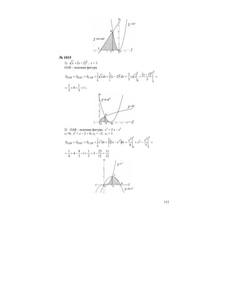 113
№ 1015
1) ( )2
2−= xx , х = 1
ОАВ – искомая фигура
( ) ( ) =
−
+=−+=+= ∫∫
2
1
31
0
2
1
2
1
0 3
2
3
2
2
x
xxdxxdxxSSS CABOACOAB
1
3
1
0
3
2
=++= ;
2) ОАВ – искомая фигура; х3
= 2 х – х2
х1=0, х2
+ х – 2 = 0, х2 = –2; х3 = 1
( ) =−+=−+=+= ∫∫
2
1
3
2
1
0
42
1
2
1
0
3
34
2
x
x
x
dxxxdxxSSS CABOACOAB
12
11
12
25
3
3
1
1
3
8
4
4
1
=−=+−−+=
 