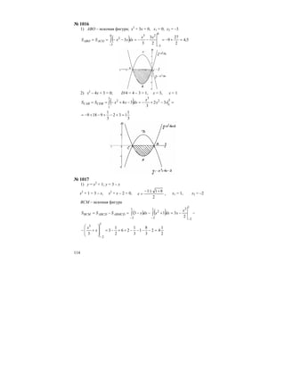114
№ 1016
1) АВO – искомая фигура; х2
+ 3х = 0, х1 = 0; х2 = –3
( ) 5,4
2
27
9
2
3
3
3
0
3
230
3
2
=+−=−−=−−==
−−
∫
xx
dxxxSS ACOABO
2) х2
– 4х + 3 = 0; D/4 = 4 – 3 = 1, х = 3, х = 1
( ) =−+−=−+−== ∫
3
1
2
33
1
2
32
3
34 xx
x
dxxxSS CDBCAB
3
1
132
3
1
9189 =+−+−+−=
№ 1017
1) у = х2
+ 1; у = 3 – х
х2
+ 1 = 3 – х, х2
+ х – 2 = 0,
2
811 +±−
=x , х1 = 1, х2 = –2
ВСМ – искомая фигура
( ) ( ) −−=+−−=−=
−−−
∫∫
1
2
21
2
2
1
2 2
313
x
xdxxdxxSSS ABMCDABCDBCM
2
1
42
3
8
1
3
1
26
2
1
3
3
1
2
3
=−−−−++−=
⎟
⎟
⎠
⎞
⎜
⎜
⎝
⎛
+−
−
x
x
 