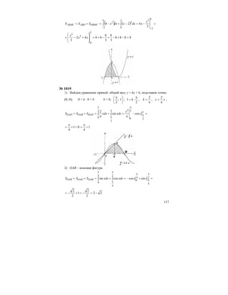 117
( ) ( ) +−=−+−=+=
−−
∫∫
0
2
32
0
2
0
2
2
3
424
x
xdxxdxxSSS OBMCABOABMC
8088
3
8
3
8
8042
3
2
0
2
3
=−+−+−+=
⎟
⎟
⎠
⎞
⎜
⎜
⎝
⎛
+−+ xx
x
№ 1019
1) Найдем уравнение прямой: общий вид: у = kx + b, подставим точки:
(0; 0); 0 = k ⋅ 0 + b b = 0, ⎟
⎠
⎞
⎜
⎝
⎛ π
1;
2
;
2
1
π
⋅= k ,
π
=
2
k , xy
π
=
2
,
=−
π
=+
π
=+=
π
π
π
π
π
π
∫∫
2
2
0
2
2
2
0
cossin
2
x
x
xdxxdxSSS BADOABOAD
1
4
01
4
+
π
=++
π
=
2) OAB – искомая фигура
=+−=+=+=
π
π
π
π
π
π
∫∫ 2
4
4
0
2
4
4
0
sincoscossin xxxdxxdxSSS DABOADOAB
22
2
2
1
2
2
−=−++−=
 