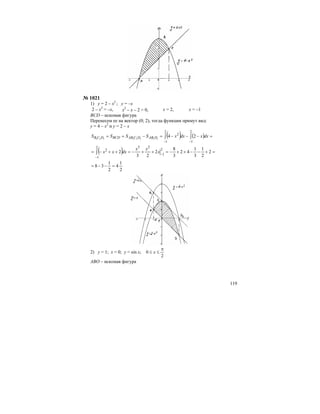119
№ 1021
1) у = 2 – х2
; у = –х
2 – х2
= –х, х2
– х – 2 = 0, х = 2, х = –1
BCD – искомая фигура
Перенесем ее на вектор (0; 2), тогда функции примут вид:
у = 4 – х2
и у = 2 – х
( ) ( ) =−−−=−== ∫∫
−−
2
1
2
1
2
2411111111
dxxdxxSSSS DABDCABBCDDCB
( ) =+−−++−=++−=++−= −
−
∫ 2
2
1
3
1
42
3
8
2
23
2
2
1
232
1
2
x
xx
dxxx
2
1
4
2
1
38 =−−=
2) у = 1; х = 0; у = sin х;
2
0
π
≤≤ x
ABO – искомая фигура
 
