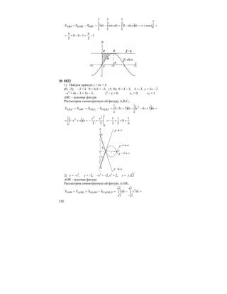 120
( ) =+=−=−=−=
π
πππ
∫∫∫ 2
0
2
0
2
0
2
0
cossin1sin1 xxdxxxdxdxSSS OBCOABCABO
1
2
100
2
−
π
=−−+
π
=
№ 1022
1) Найдем прямую у = kx + b
(0; –3); –3 = k ⋅ 0 + b,b = –3; (1; 0); 0 = k – 3, k =–3, y = 3x – 3
–х2
+ 4х – 3 = 3х – 3, х2
– х = 0, х1 = 0, х2 = 1
ABС – искомая фигура
Рассмотрим симметричную ей фигуру A1B1С1.
( ) ( ) =+−−+−=−== ∫∫
1
0
2
1
0
3433111111
dxxxdxxSSSS CBOACOAABCCBA
( ) 6
1
0
2
1
3
1
23
1
0
231
0
2
=++−=+−=+−= ∫
xx
dxxx
2) у = –х2
, у = –2, –х2
= –2, х2
= 2, х = 2±
AОB – искомая фигура
Рассмотрим симметричную ей фигуру A1ОB1.
=−=−== ∫∫
−−
2
2
2
2
2
211111
dxxdxSSSS DOBCABDOAOBAAOB
 