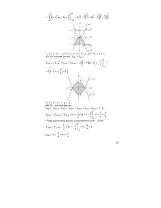 121
( ) 3
28
3
22
22
3
22
22
3
22
2
2
32
2
2
=−+−=−=−=
−−
∫
x
xdxx .
3) у = 1 – х2
; у = х2
– 1, 1 – х2
= х2
– 1, 2х2
= 2, х = ± 1
ABСD – искомая фигура, SABC = SADC
( ) =
⎟
⎟
⎠
⎞
⎜
⎜
⎝
⎛
−=−==+=
−
−
∫
1
1
31
1
2
3
2122
x
xdxxSSSS ABCADCABCABCD
3
2
2
3
1
1
3
1
12 =⎟
⎠
⎞
⎜
⎝
⎛
−+−=
4) у = х3
; у = 1; x = –2
ABCO — искомая фигура,
SABCО = SDBCO + SADO,; SDBCO = SDBKO + SKOC; SDBKO = 2 ⋅ 1;
4
3
4
1
1
4
111
1
0
41
0
3
=−=−=−⋅=−= ∫
x
dxxSSS OCMOKCMKOC
Теперь рассмотрим фигуру, симметричную ADO – A1DO:
4
4
16
0
4
0
2
40
2
3
1
=+=−=−==
−−
∫
x
dxxSS DOAADO
SABCО = 2 +
4
3
+ 4 = 6
4
3
.
 