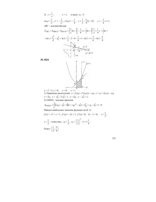 123
2) у =
x
1
; х = 1, и касат. х0 = 2
у(х0) =
2
1
, у′ = 2
1
x
− , у′(х0) =
4
1
− , ( )2
4
1
2
1
−−= xy , 1
4
1
+−= xy ;
АВС – искомая фигура
=⎟
⎠
⎞
⎜
⎝
⎛
−+=⎟
⎠
⎞
⎜
⎝
⎛
+−−=−= ∫∫∫
2
1
2
1
2
1
1
4
11
1
4
11
dxx
x
dxxdx
x
SSS MACDMBCDABC
8
5
2ln
8
3
12ln1
8
1
02
2
1
2ln
8
ln
2
1
2
−=+−=+−−−+=−+= x
x
x .
№ 1024
у = х2
+1; у = 0; х = 0; х = 1
1) Уравнение касательной: у = f (х0) – f ′(х0) (х – х0), у = у0 + 2х0 (х – х0),
у = 2х0 ⋅ х + 2
0x – 2 2
0x + 1, у = 2х0 ⋅ х – 2
0x + 1;
2) OMND – искомая трапеция
( ) 0112 2
00
1
0
2
0
2
0
1
0
2
00 −+−=+−=+−= ∫ xxxxxxxdxxxxSOMND
Найдем наибольшее значение функции на (0; 1).
f (х) = –х2
+ х + 1, f ′(х) = –2х + 1, f ′(х) = 0, 2х – 1 = 0, х =
2
1
,
х =
2
1
– точка max., х0 =
2
1
, у0 =
4
1
11
2
1
2
=+⎟
⎠
⎞
⎜
⎝
⎛
.
Ответ: ⎟
⎠
⎞
⎜
⎝
⎛
4
5
;
2
1
.
 