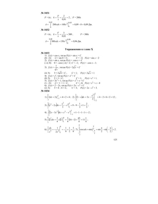 125
№ 1031
F = kx; 2
01,0
2
===
x
F
k , F = 200x
09,0009,0100200
03,0
0
03,0
0
2
=−=== ∫ xxdxA Дж.
№ 1032
F = kx, 300
01,0
3
===
x
F
k , F = 300x
96,0150300
08,0
0
2
08,0
0
=== ∫ xxdxA Дж.
Упражнения к главе Х
№ 1033
1) f (x) = cos x, тогда F(x) = sin x + C
(0; –2): –2 = sin 0 + C, C = –2; F(x) = sin x – 2
2) f (x) = sin x, тогда F(x) = –cos x + C
(–π; 0): 0 = –cos (–π) + C, C = –1; F(x) = –cos x – 1.
3) f (x) =
x
1
, тогда F(x) = x2 + C
(4; 5): 5 = 42 + C , C = 1; F(x) = x2 + 1
4) f (x) = ex
, тогда F(x) = ex
+ C
(0; 2): 2 = 1 + C, C = 1; F(x) = ex
+ 1.
5) f (x) = 3x2
+ 1, тогда F(x) = x3
+ x + C
(1; –2): –2 = 1 + 1 + C, C = –4; F(x) = x3
+ x – 4
6) f (x) = 2 – 2x, тогда F(x) = 2x – x2
+ C
(2; 3): 3 = 4 – 4 + C, C = 3; F(x) = 2x – x2
+ 3.
№ 1034
1) 62422
2
1
2
1
=+== −
−
∫ xdx ; 2) ( ) 122626
2
33
2
2
22
2
=++−=−=−
−−
∫
x
xdxx ;
3) ( ) 3
2
1
3
1
99
3
2
3
1
2
33
1
2
=+−−=−=−∫ x
x
dxxx ;
4) ( ) 2111132
1
1
32
1
1
2
−=−−−=−=−
−−
∫ xxdxxx ;
5) ( )
4
1
11
4
45
116
4
3
4
3 8
1
3
8
1
3
==−==∫ xxdxx ;
6)
8
3
2
1
8
1
2
1
8
1
2
2
1
3
=+−=−=∫
xx
dx
; 7) 2
2
sin
2
sinsincos 2
2
2
2
=⎟
⎠
⎞
⎜
⎝
⎛ π
−−
π
==
π
π
−
π
π
−
∫ xxdx .
 