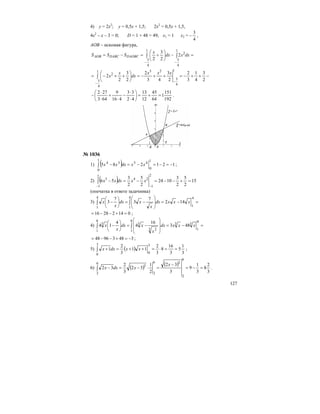 127
4) у = 2x2
; у = 0,5х + 1,5; 2х2
= 0,5х + 1,5,
4х2
– х – 3 = 0; D = 1 + 48 = 49, х1 = 1 х2 =
4
3
− ,
АОВ – искомая фигура,
=−⎟
⎠
⎞
⎜
⎝
⎛
+=−= ∫∫
−−
1
4
3
2
1
4
3
2
2
3
2
dxxdx
x
SSS DAOBCDABCAOB
−++−=++−=⎟
⎠
⎞
⎜
⎝
⎛
++−=
−−
∫
2
3
4
1
3
2
2
3
43
2
2
3
2
2
1
4
3
231
4
3
2 xxx
dx
x
x
192
151
1
64
45
12
13
42
33
416
9
643
272
=+=⎟
⎠
⎞
⎜
⎝
⎛
⋅
⋅
−
⋅
+
⋅
⋅
− .
№ 1036
1) ( ) 121285
1
0
45
1
0
34
−=−=−=−∫ xxdxxx ;
2) ( ) 15
2
5
2
3
1024
2
5
2
3
56
2
1
24
2
1
3
=+−−=−=−
−−
∫ xxdxxx
(опечатка в ответе задачника)
3) =−=
⎟
⎟
⎠
⎞
⎜
⎜
⎝
⎛
−=⎟
⎠
⎞
⎜
⎝
⎛
− ∫∫
4
1
4
1
4
1
142
7
3
7
3 xxxdx
x
xdx
x
x
01422816 =+−−= ;
4) =−=
⎟
⎟
⎠
⎞
⎜
⎜
⎝
⎛
−=⎟
⎠
⎞
⎜
⎝
⎛
− ∫∫
8
1
33
8
1 3 2
3
8
1
3
483
16
4
4
14 xxxdx
x
xdx
x
x
34839648 −=+−−= ;
5) ( )
3
1
5
3
16
8
3
2
11
3
2
1
3
0
3
0
==⋅=++=+∫ xxdxx ;
6) ( ) ( )
3
2
8
3
1
9
3
32
2
1
32
3
2
32
6
2
36
2
3
6
2
=−=
−
=⋅−=−∫
x
xdxx .
 
