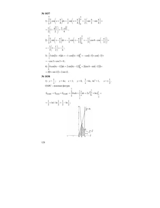 128
№ 1037
1) =⎟
⎠
⎞
⎜
⎝
⎛ π
−
π
=⎟
⎠
⎞
⎜
⎝
⎛ π
+=⎟
⎠
⎞
⎜
⎝
⎛ π
+
ππ
∫
4
sin
2
sin
2
1
4
sin
2
1
4
cos
2
1 4
0
4
0
xdxx
4
22
2
2
1
2
1 −
=
⎟
⎟
⎠
⎞
⎜
⎜
⎝
⎛
−= ;
2) =⎟⎟
⎠
⎞
⎜⎜
⎝
⎛
⎟
⎠
⎞
⎜
⎝
⎛ π
−−−=⎟
⎠
⎞
⎜
⎝
⎛ π
−−=⎟
⎠
⎞
⎜
⎝
⎛ π
−
ππ
∫
3
cos0cos
3
1
3
cos
3
1
3
sin
3
1 3
0
3
0
xdxx
6
1
2
1
1
3
1
−=⎟
⎠
⎞
⎜
⎝
⎛
−−= ;
3) ( ) ( ) ( ) ( )=−++−=−⋅−=−∫ 3cos3cos63cos163sin3
3
1
3
1
xdxx
03cos3cos =+−= ;
4) ( ) ( ) ( )( )=−−=−=−∫ 12sin0sin2124sin2124cos8
3
0
3
0
xdxx
( ) 12sin212sin02 =+= .
№ 1038
1) у =
x
1
; у = 4х; х = 1; у = 0,
x
1
=4х, 4х2
= 1, х =
2
1
± .
ОАВС – искомая фигура
=+=+=+= ∫∫
1
2
1
2
1
0
2
1
2
1
2
1
0
ln2
1
4 xxdx
x
xdxSSS DABCOADOABC
2
1
ln
2
1
2
1
ln1ln
2
1
−=⋅+= ;
 