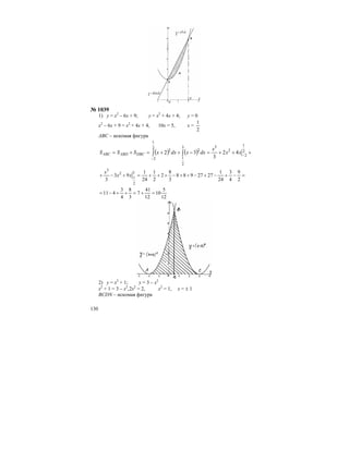 130
№ 1039
1) у = х2
– 6х + 9; у = х2
+ 4х + 4; у = 0
х2
– 6х + 9 = х2
+ 4х + 4, 10х = 5, х =
2
1
АВС – искомая фигура
( ) ( ) +++=−++=+= −
−
∫∫ 2
1
2
2
33
2
1
2
2
1
2
2
42
3
32 xx
x
dxxdxxSSS DBCABDABC
=−+−+−++−+++=+−+
2
9
4
3
24
1
2727988
3
8
2
2
1
24
1
93
3
3
2
1
2
3
xx
x
12
5
10
12
41
7
3
8
4
3
411 =+=++−=
2) у = х2
+ 1; у = 3 – х2
х2
+ 1 = 3 – х2
,2х2
= 2, х2
= 1, х = ± 1
BCDN – искомая фигура
 