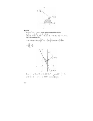 132
№ 1040
1) у = х2
– 2х + 2; х = 1, точка пересечения параболы с Оу
х = 0; у = 0 – 2 ⋅ 0 + 2 = 2; (0; 2)
у(0) = 2; у′ = 2х – 2, у′(0) = 2 ⋅ 0 – 2 = –2, у = 2 – 2 (х – 0), у = –2х + 2,
АВС – искомая фигура
( ) ( ) ( ) ==+−−+−=−= ∫∫∫
1
0
2
1
0
1
0
2
2222 dxxdxxdxxxSSS OACOABCABC
3
1
3
1
0
3
==
x
.
2) у =
x
4
; х0 = 2; у = 0; х = 6, у(2) = 2, у′ = –
2
4
x
, у′(2) = –
4
4
= –1,
у = 2 – (х – 2) у = –х + 4, DABC – искомая фигура;
 
