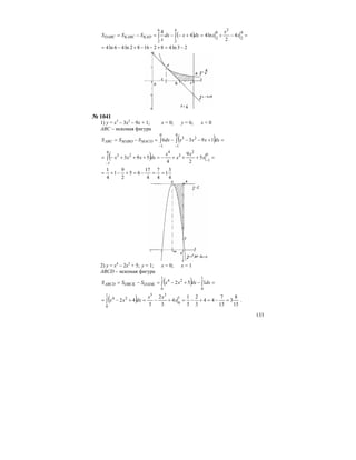 133
( ) =−+=+−−=−= ∫∫
4
2
2
6
2
4
2
6
2
4
2
ln44
4
x
x
xdxxdx
x
SSS KADKABCDABC
23ln4821682ln46ln4 −=+−−+−=
№ 1041
1) у = х3
– 3х2
– 9х + 1; х = 0; у = 6; х < 0
АВС – искомая фигура
( ) =+−−−=−= ∫∫
−−
0
1
23
0
1
1936 dxxxxdxSSS MACOMABOABC
( ) =+++−=+++−= −
−
∫
0
1
2
3
40
1
23
5
2
9
4
593 x
x
x
x
dxxxx
4
3
1
4
7
4
17
65
2
9
1
4
1
==−=+−+=
2) у = х4
– 2х2
+ 5; у = 1; х = 0; х = 1
АВСD – искомая фигура
( ) =−+−=−= ∫∫
1
0
1
0
24
152 dxdxxxSSS OADKOBCKABCD
( ) 15
8
3
15
7
44
3
2
5
1
4
3
2
5
42
1
0
351
0
24
=−=+−=+−=+−= ∫ x
xx
dxxx .
 