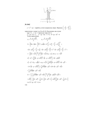 134
№ 1042
у = х2
+ рх – парабола, ветви направлены вверх. Вершина
⎟
⎟
⎠
⎞
⎜
⎜
⎝
⎛
−−
4
;
2
2
pp
,
пересечение с осями: (-р; 0) и (0; 0). Рассмотрим два случая.
а) р > 0. у = kx + 1 проходит через (0; 1)
х2
+ рх = kх + 1, х2
+ (р – k)x – 1 = 0, D = (р – k)2
+ 4
Точки пересечения:
2
1
Dpk
x
−−
= ,
2
2
Dpk
x
+−
=
( ) ( ) =−−+=+−+= ∫∫
2
1
2
1
2
1
2
1
232
1
232
2
x
x
x
x
x
x
x
x
x
p
x
x
x
kdxpxxdxkxS
( ) ( ) ( ) =−+−−+−−=+−−= 2
3
1
2
12
3
2
2
2
32
323232
2
1
x
xx
pkx
xx
pkx
xx
pk
x
x
( ) ( ) ( )12
2
1
2
2
3
1
3
2
23
1
xxxx
pk
xx −+−⎟
⎠
⎞
⎜
⎝
⎛ −
+−−= , но х2 – х1 = D
( ) ( ) ( ) DpkDpkDpkxx −=⎟
⎠
⎞
⎜
⎝
⎛
−−−+−=−
222
1
2
2
4
1
( )( ) ( ) ( )⎜
⎝
⎛
−−++−=++−=− 222
121
2
112
3
1
3
2
4
1
pkDpkDxxxxxxxx
( ) ( ) ( )( )=−−++−=⎟
⎠
⎞
−−+− DpkDpkDDpkD 222
22
4
1
( )( )DpkD +−= 2
3
4
1
( )( ) ( ) =+−⎟
⎠
⎞
⎜
⎝
⎛ −
++−⋅−= DDpk
pk
DpkDS
2
3
4
1
3
1 2
( ) ( ) ( ) ⎟
⎠
⎞
⎜
⎝
⎛
+−−=⎟
⎠
⎞
⎜
⎝
⎛
+−+−−−= 1
12
1
4
1
1
2
1
12
1
4
1 222
DpkDpkDpkD
т.к. D = (p – k)2
+ 4, то
 