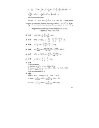 135
( ) ( ) ( ) ( ) ×+−=⎟
⎠
⎞
⎜
⎝
⎛
+−−−−⋅+−= 41
3
1
12
1
4
1
4 2222
kppkpkkpS
( ) ( ) ( )( )44
6
1
3
2
6
1 222
+−⋅+−=⎟
⎠
⎞
⎜
⎝
⎛
+−× pkkppk .
Найдем наименьшее S(k)
Пусть (p – k)2
+ 4 = t, ( ) tttS
6
1
= , t ∈ [4; +∞), S(t) – возрастающая
функция, поэтому наше значение достигается при t=4, (p – k)2
= 0, p = k;
б) р < 0 – этот случай симметричен а). Все выкладки те же и ответ: k = p.
Упражнения для итогового повторения курса
алгебры и начал анализа.
№ 1043 08,0
100
8
10
32
40
1
2,3025,0 ==⋅=⋅ .
№ 1044 0,42 ⋅ х = 12,6, 30
61
1018
4210
100126
42,0
6,12
=
⋅
⋅
=
⋅
⋅
==x .
№ 1045 ( )%
3
1
3
3
10
3910
10013
100
39
3,1
==
⋅
⋅
=⋅=x .
№ 1046 ( )%400
5
10002
116510
100100466
100
65,11
6,46
=
⋅
=
⋅
⋅⋅
=⋅=x .
№ 1047 1,75 ⋅ х = 78,75, 45
175100
1007875
75,1
75,78
=
⋅
⋅
==x .
№ 1048 5,13
2
27
2
15
5
9
5,78,1 ==⋅=⋅=x .
№ 1049
х – исходная цена
1) понизили на 24%; х1 = (х – 0,24х) = 0,76х
2) снизили на 50%х1 ; х2 = (х1 – 0,5х1) = 0,5х1 = 0,5 ⋅ 0,76х = 0,38х
х – х2 = х – 0,38х = 0,62х
Цена уменьшилась на 62%.
№ 1050
цинк х = 18 кг, олово у = 6 кг, медь z = 36 кг
% цинка %30%100
36618
18
%100 =⋅
++
=⋅
++
=
zyx
x
% олова %10%100
36618
6
%100 =⋅
++
=⋅
++
=
zyx
y
 