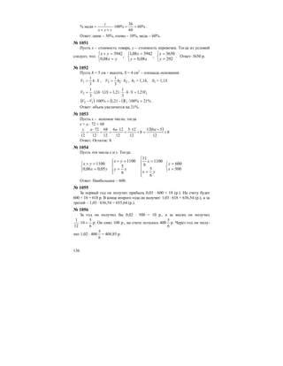 136
% меди %60
60
36
%100 ==⋅
++
=
zyx
z
.
Ответ: цинк – 30%, олово – 10%, медь – 60%.
№ 1051
Пусть х – стоимость товара, у – стоимость перевозки. Тогда из условий
следует, что:
⎩
⎨
⎧
=
=
⎩
⎨
⎧
=
=
⎩
⎨
⎧
=
=+
292
3650
,
08,0
394208,1
,
08,0
3942
y
x
xy
x
yx
yx
. Ответ: 3650 р.
№ 1052
Пусть h = 5 см – высота, S = 4 см2
– площадь основания.
ShV ⋅=
3
1
1 , 222
3
1
ShV ⋅= , h2 = 1,1h, S2 = 1,1S
12 21,1
3
1
21,11,11,1
3
1
VShShV =⋅⋅⋅=⋅⋅=
( ) ( ) %21%100121,1%100 112 =⋅−=⋅− VVV .
Ответ: объем увеличится на 21%.
№ 1053
Пусть х – искомое число, тогда
х = а ⋅ 72 + 68
( ) 8
12
5612
8
12
125
12
126
12
68
12
72
12
+
+
=+
⋅
+
⋅
=+
⋅
=
aaax
Ответ: Остаток: 8.
№ 1054
Пусть эти числа х и у. Тогда:
⎩
⎨
⎧
=
=
⎪
⎪
⎩
⎪⎪
⎨
⎧
=
=
⎪⎩
⎪
⎨
⎧
=
=+
⎩
⎨
⎧
=
=+
500
600
6
5
1100
6
11
6
5
1100
05,006,0
1100
x
y
yx
x
xy
yx
yx
yx
Ответ: Наибольшее – 600.
№ 1055
За первый год он получит прибыль 0,03 ⋅ 600 = 18 (р.). На счету будет
600 + 18 = 618 р. В конце второго года он получит: 1,03 ⋅ 618 = 636,54 (р.), а за
третий – 1,03 ⋅ 636,54 = 655,64 (р.).
№ 1056
За год он получил бы 0,02 ⋅ 500 = 10 р., а за месяц он получил
6
5
10
12
1
=⋅ р. Он снял 100 р., на счете осталось 400
6
5
р. Через год он полу-
чит 1,02 ⋅ 400
6
5
= 408,85 р.
 