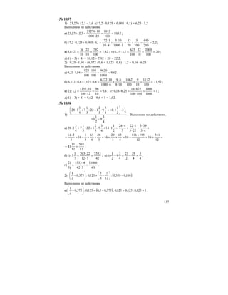 137
№ 1057
1) 23,276 : 2,3 – 3,6 ⋅ (17,2 ⋅ 0,125 + 0,005 : 0,1) + 6,25 ⋅ 3,2
Выполним по действиям.
а) 12,10
100
1012
231000
1023276
3,2:276,23 ==
⋅
⋅
= ;
б) 2,2
200
440
100
5
20
43
11000
105
810
1172
1,0:005,0125,02,17 ==+=
⋅
⋅
+
⋅
⋅
=+⋅ ;
в) 92,7
100
792
10
22
10
36
)26,3 ==⋅=⋅ ; г) 20
100
2000
10
32
100
625
2,325,6 ==⋅=⋅ ;
д) 1) – 3) + 4) = 10,12 – 7,92 + 20 = 22,2.
2) 9,25 ⋅ 1,04 – (6,372 : 0,6 + 1,125 ⋅ 0,8) : 1,2 + 0,16 ⋅ 6,25
Выполним по действиям.
а) 62,9
1000
9620
100
104
100
925
04,125,9 ==⋅=⋅ ;
б) ==+=
⋅
⋅
+
⋅
⋅
=⋅+
100
1152
10
9
100
1062
108
89
61000
106372
8,0125,16,0:372,6 52,11 ;
в) 6,9
10
96
12100
101152
2,1:)2 ==
⋅
⋅
= ; г) 1
1000
1000
100100
62516
25,616,0 ==
⋅
⋅
=⋅ ;
д) 1) – 3) + 4) = 9,62 – 9,6 + 1 = 1,02.
№ 1058
1)
4
3
9
2
1
10
7
1
3
2
1
1:14
4
3
9
3
2
122:
3
1
7
4
3
1:28
−
⋅⎟
⎠
⎞
⎜
⎝
⎛
+⋅++
. Выполним по действиям.
а) +
⋅
⋅
+
⋅
⋅
+
⋅
=+⋅++
43
395
223
122
7
428
2
1
1:14
4
3
9
3
2
122:
3
1
7
4
3
1:28
=+=
+
+=++=+++=
⋅
+
12
311
16
12
195116
16
4
65
3
29
16
3
28
4
65
3
1
16
3
214
12
503
12
11
41 == ;
б)
42
5533
712
22503
7
1
3)1 =
⋅
⋅
=⋅ ; в)
4
3
4
39
2
21
4
3
9
2
1
10 =−=− ;
г)
63
11066
342
45533
)3
)2
=
⋅
⋅
= .
2) ( )108,0358,0:
12
7
6
5
125,0:375,0
2
1
−⎟
⎠
⎞
⎜
⎝
⎛
−+⎟
⎠
⎞
⎜
⎝
⎛
−
Выполним по действиям.
а) ( ) 1125,0:125,0125,0:375,05,0125,0:375,0
2
1
==−=⎟
⎠
⎞
⎜
⎝
⎛
− ;
 