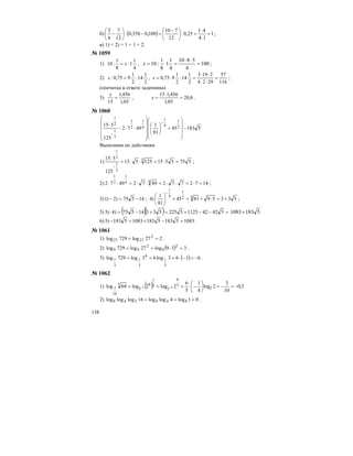 138
б) ( ) 1
14
41
25,0:
12
710
108,0358,0:
12
7
6
5
=
⋅
⋅
=⎟
⎠
⎞
⎜
⎝
⎛ −
=−⎟
⎠
⎞
⎜
⎝
⎛
− ;
в) 1) + 2) = 1 + 1 = 2.
№ 1059
1)
4
1
1:
8
1
:10 x= , 100
4
5810
4
1
1
8
1
:10 =
⋅⋅
=⋅=x ;
2)
2
1
14:
2
1
975,0: =x ,
116
57
2924
2193
2
1
14:
2
1
975,0 =
⋅⋅
⋅⋅
=⋅=x ;
(опечатка в ответе задачника)
3)
05,1
456,1
15
=
x
, 8,20
05,1
456,115
=
⋅
=x .
№ 1060
518345
81
1
4972
125
515 2
1
4
1
4
1
2
1
3
1
2
1
−
⎟
⎟
⎟
⎠
⎞
⎜
⎜
⎜
⎝
⎛
+⎟
⎠
⎞
⎜
⎝
⎛
⎟
⎟
⎟
⎟
⎠
⎞
⎜
⎜
⎜
⎜
⎝
⎛
⋅⋅−
⋅
−
−
Выполним по действиям.
1) 5755515125515
125
515 3
3
1
2
1
=⋅=⋅⋅=
⋅
−
;
2) 147277249724972 44
1
2
1
=⋅=⋅⋅=⋅⋅=⋅⋅ ;
3) 14575)2)1 −=− ; 4) 533598145
81
1 42
1
4
1
+=⋅+=+⎟
⎠
⎞
⎜
⎝
⎛
−
;
5) ( )( ) =−−+=+−=⋅ 542421125522553314575)4)3 51831083+
6) 10835183518310835183)5 =−+=− .
№ 1061
1) 227log729log 2
2727 == .
2) ( ) 339log27log729log 2
9
2
99 =⋅== .
3) ( ) 6163log63log729log
3
1
6
3
1
3
1 −=−⋅=== .
№ 1062
1) ( ) 3,0
10
3
2log
4
1
5
6
2log2log64log 2
5
6
2
5
1
6
2
5
16
1 44 −=−=⎟
⎠
⎞
⎜
⎝
⎛
−⋅=== −−
2) 01log4loglog16logloglog 848248 === .
 