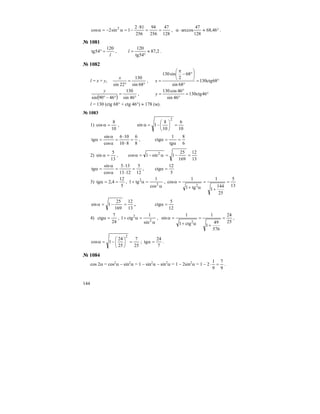 144
128
47
256
94
256
812
1sin2cos 2
==
⋅
−=α−=α , °≈⋅α 46,68
128
47
arccos .
№ 1081
l
120
54tg =° , 2,87
54tg
120
≈
°
=l .
№ 1082
l = x + y,
°
=
° 68sin
130
22sin
x
, °=
°
⎟
⎠
⎞
⎜
⎝
⎛
°−
π
= 68ctg130
68sin
68
2
sin130
x
( ) °
=
°−° 46sin
130
4690sin
y
, °=
°
°
= 46ctg130
46sin
46cos130
y
l = 130 (ctg 68° + ctg 46°) ≈ 178 (м).
№ 1083
1)
10
8
cos =α ,
10
6
10
8
1sin
2
=⎟
⎠
⎞
⎜
⎝
⎛
−=α
8
6
810
106
cos
sin
tg =
⋅
⋅
=
α
α
=α ,
6
8
tg
1
ctg =
α
=α
2)
13
5
sin =α ,
13
12
169
25
1sin1cos 2
=−=α−=α
12
5
1213
135
cos
sin
tg =
⋅
⋅
=
α
α
=α ,
5
12
ctg =α
3)
5
12
4,2tg ==α ,
α
=α+ 2
2
cos
1
tg1 ,
13
5
25
144
1
1
tg1
1
cos
2
=
+
=
α+
=α
13
12
169
25
1sin =−=α ,
12
5
ctg =α
4)
24
7
ctg =α ,
α
=α+ 2
2
sin
1
ctg1 ,
25
24
576
49
1
1
ctg1
1
sin
2
=
+
=
α+
=α ,
25
7
25
24
1cos
2
=⎟
⎠
⎞
⎜
⎝
⎛
−=α ;
7
24
tg =α .
№ 1084
cos 2α = cos2
α – sin2
α = 1 – sin2
α – sin2
α = 1 – 2sin2
α = 1 – 2
9
7
9
1
=⋅ .
 