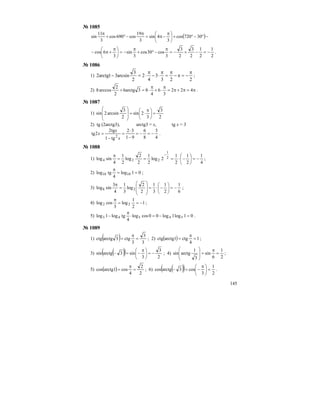 145
№ 1085
( )−°−°+⎟
⎠
⎞
⎜
⎝
⎛ π
−π=
π
−°+
π
30720cos
3
4sin
3
19
cos690cos
3
11
sin
2
1
2
1
2
3
2
3
3
cos30cos
3
sin
3
6cos −=−+−=
π
−°+
π
−=⎟
⎠
⎞
⎜
⎝
⎛ π
+π− .
№ 1086
1)
223
3
4
2
2
3
arcsin31arctg2
π
−=π−
π
=
π
⋅−
π
⋅=− ;
2) π=π+π=
π
⋅+
π
⋅=+ 422
3
6
4
83arctg6
2
2
arccos8 .
№ 1087
1)
2
3
3
2sin
2
3
arcsin2sin =⎟
⎠
⎞
⎜
⎝
⎛ π
⋅=
⎟
⎟
⎠
⎞
⎜
⎜
⎝
⎛
2) tg (2arctg3), arctg3 = x, tg x = 3
4
3
8
6
91
32
tg1
tg2
2tg
2
−=−=
−
⋅
=
−
=
x
x
x .
№ 1088
1)
4
1
2
1
2
1
2log
2
1
2
2
log
2
1
4
sinlog 2
1
224 −=⎟
⎠
⎞
⎜
⎝
⎛
−⋅===
π −
;
2) 01log
4
tglog 1010 ==
π
;
3)
6
1
2
1
3
1
2
2
log
3
1
4
3
sinlog 28 −=⎟
⎠
⎞
⎜
⎝
⎛
−⋅=
⎟
⎟
⎠
⎞
⎜
⎜
⎝
⎛
=
π
;
4) 1
2
1
log
3
coslog 22 −==
π
;
5) 01log1log00coslog
4
tglog1log 54543 =−=⋅
π
− .
№ 1089
1) ( ) 3
3
3
ctg3arctgctg =
π
= ; 2) ( ) 1
4
ctgarctg1ctg =
π
= ;
3) ( )( ) 2
3
3
sin3arctgsin −=⎟
⎠
⎞
⎜
⎝
⎛ π
−=− ; 4)
2
1
6
sin
3
1
arctgsin =
π
=
⎟
⎟
⎠
⎞
⎜
⎜
⎝
⎛
;
5) ( )
2
2
4
cosarctg1cos =
π
= ; 6) ( )( ) 2
1
3
cos3arctgcos =⎟
⎠
⎞
⎜
⎝
⎛ π
−=− .
 