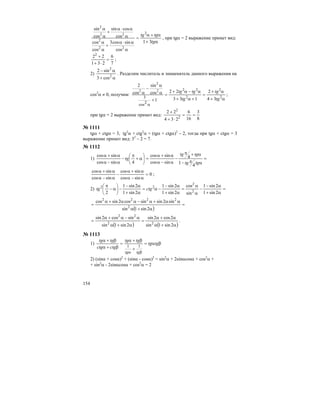 154
α+
α+α
=
α
α⋅α
+
α
α
α
α⋅α
+
α
α
tg
tgtg
31
cos
sincos3
cos
cos
cos
cossin
cos
sin
2
22
2
22
2
, при tgα = 2 выражение примет вид:
7
6
231
222
=
⋅+
+
;
2)
α+
α−
2
2
cos3
sin2
. Разделим числитель и знаменатель данного выражения на
cos2
α ≠ 0, получим:
α+
α+
=
+α+
α−α+
=
+
α
α
−
α
α
2
2
2
222
2
2
34
2
133
22
1
cos
sin
cos
2
2cos
3 tg
tg
tg
tgtg
;
при tgα = 2 выражение примет вид:
8
3
16
6
234
22
2
2
==
⋅+
+
№ 1111
tgα + ctgα = 3, tg2
α + ctg2
α = (tgα + ctgα)2
– 2, тогда при tgα + ctgα = 3
выражение примет вид: 32
– 2 = 7.
№ 1112
1) =
απ−
α+π
−
α−α
α+α
=⎟
⎠
⎞
⎜
⎝
⎛
α+
π
−
α−α
α+α
tgtg
tgtg
tg
4
1
4
sincos
sincos
4sincos
sincos
0
sincos
sincos
sincos
sincos
=
α−α
α+α
−
α−α
α+α
;
2) =
α+
α−
−
α
α
=
α+
α−
−α=
α+
α−
−⎟
⎠
⎞
⎜
⎝
⎛
α−
π
2sin1
2sin1
sin
cos
2sin1
2sin1
2sin1
2sin1
2 2
2
22
ctgtg
( )
=
α+α
αα+α−αα+α
=
2sin1sin
sin2sinsincos2sincos
2
2222
( ) ( )α+α
α+α
=
α+α
α−α+α
=
2sin1sin
2cos2sin
2sin1sin
sincos2sin
22
22
.
№ 1113
1) βα=
+
β+α
=
β+α
β+α
βα
tgtg
tgtg
ctgctg
tgtg
tgtg
11
2) (sinα + cosα)2
+ (sinα - cosα)2
= sin2
α + 2sinαcosα + cos2
α +
+ sin2
α - 2sinαcosα + cos2
α = 2
 