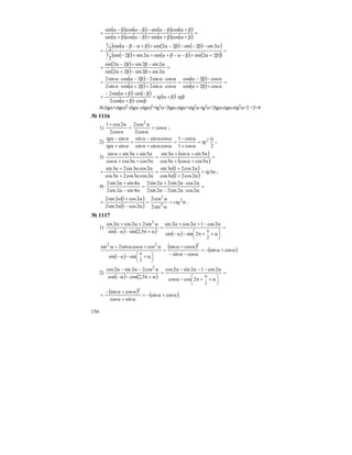 156
( ) ( ) ( ) ( )
( ) ( ) ( ) ( )
=
β+αβ+α+β−αβ+α
β+αβ−α−β−αβ−α
=
cossincossin
cossincossin
( ) ( ) ( )( )
( ) ( ) ( )( )
=
β+α+β−α−β+α+α+β−
α−β−−β−α+β+α−β−α
=
22sinsin2sin2sin
2
1
2sin2sin22sinsin
2
1
( )
( )
=
α+β−β+α
α−β+β−α
=
2sin2sin22sin
2sin2sin22sin
( )
( )
( )
( )
=
α+β+α
α−β−α
=
α⋅α+β+α⋅α
α⋅α−β−α⋅α
=
cos2cos
cos2cos
cossin22cossin2
cossin22cossin2
( ) ( )
( )
( ) β⋅β+α=
β⋅β+α
β−⋅β+α−
= tgtg
coscos2
sinsin2
4) (tgα+ctgα)2
–(tgα–ctgα)2
=tg2
α+2tgα⋅ctgα+ctg2
α–tg2
α+2tgα⋅ctgα-ctg2
α=2 +2=4
№ 1116
1) α=
α
α
=
α
α+
cos
cos2
cos2
cos2
2cos1 2
;
2)
2cos1
cos1
cossinsin
cossinsin
sin
sin 2 α
=
α+
α−
=
αα+α
αα−α
=
α+α
α−α
tg
tg
tg
;
3)
( )
( )
=
α+α+α
α+α+α
=
α+α+α
α+α+α
5coscos3cos
5sinsin3sin
5cos3coscos
5sin3sinsin
( )
( )
α=
α+α
α+α
=
αα+α
αα+α
= 3
2cos213cos
2cos213sin
2cos3cos23cos
2cos3sin23sin
tg ;
4) =
α⋅α−α
α⋅α+α
=
α−α
α+α
2cos2sin22sin2
2cos2sin22sin2
4sin2sin2
4sin2sin2
( )
( )
α=
α
α
=
α−α
α+α
= 2
2
2
sin2
cos2
2cos12sin2
2cos12sin2
ctg .
№ 1117
1)
( ) ( ) ( )
=
⎟
⎠
⎞
⎜
⎝
⎛ α++π−α−
α−+α+α
=
α+π−α−
α+α+α
π
2
2sinsin
2cos12cos2sin
5,2sinsin
sin22cos2sin 2
( )
( ) ( )α+α−=
α−α−
α+α
=
⎟
⎠
⎞
⎜
⎝
⎛ α+−α−
α+αα+α
π
cossin
cossin
cossin
sinsin
coscossin2sin 222
2
2)
( ) ( )
=
⎟
⎠
⎞
⎜
⎝
⎛ α++π−α
α−−α−α
=
α+π−α−
α−α−α
π
2
2coscos
2cos12sin2cos
5,2coscos
cos22sin2cos 2
( ) ( )α+α−=
α+α
α+α−
= cossin
sincos
cossin 2
.
 