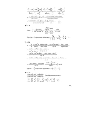 159
⎟
⎠
⎞
⎜
⎝
⎛ −
⎟
⎠
⎞
⎜
⎝
⎛
−
π
−
=
⎟
⎠
⎞
⎜
⎝
⎛ −
⎟
⎠
⎞
⎜
⎝
⎛
−
π
−
=
⋅⎟
⎠
⎞
⎜
⎝
⎛ −
⎟
⎠
⎞
⎜
⎝
⎛
−
π
⋅
π
−
ππππ
4444
sin
4
cos1
sin2
4
cos22
cossin2
4
cos
4
sin22
x
x
x
x
x
x
2)
( )
=
+
+−++
=
+
+++
xxx
xxxxx
xx
tgxxx
cossincos
sincossincoscos
cossin
sincos1 2
( ) ( )
( ) xx
x
xxx
xxxxx
cos
1
1
cos
cos1
cossincos
sincoscossincos
+=
+
=
+
+++
= .
№ 1125
4
3
=αctg ,
α−
α
=
−
α⋅
α
α
=
α−α
αα
α
α
α
α
2
2
22
1
cos
sin
sin
cossin
cossin
2sin
2cos
2sin
2sin ctg
ctg
.
При ctgα = ¾ выражение примет вид:
( ) 7
5
1
4
16
7
3
16
91
4
3
4
31
4
3
2
=⋅=
−
=
−
.
№ 1126
8
π
−=α , =
α+α
α+α
−
α
α−α−
=
α+α
α+α
−
α
α−
cossin
cos2sin
2cos
sinsin22
cossin
cos2sin
2cos
sin32 222
=
α+α
α+α
−
α−α
α−α
=
cossin
cos2sin
sincos
sincos2
22
22
( )( ) =
α
α−αα+α−α−α
=
2cos
sincoscos2sinsincos2 22
=
α
α−αα+α+α⋅α−α−α
=
2cos
cos2sincos2sincossinsincos2 2222
α⋅=
α
α−α
=
α
αα+α⋅α−
= 2
2
1
2cos
2sin
2
1
2sin
2cos
sincos2cossin
tg .
При
8
π
−=α выражение примет вид:
2
1
82
1
−=⎟
⎠
⎞
⎜
⎝
⎛ π
−tg .
№ 1127
( )
( )
( )
( )β−α
β+α
=
β−β+α
β+β−α
cos
cos
tgtg
tgtg
. Преобразуем левую часть:
( )
( )
=⎟⎟
⎠
⎞
⎜⎜
⎝
⎛
β−
βα−
β+α
⎟⎟
⎠
⎞
⎜⎜
⎝
⎛
β+
βα+
β−α
=
β−β+α
β+β−α
tg
tgtg
tgtg
tg
tgtg
tgtg
tgtg
tgtg
1
:
1
 