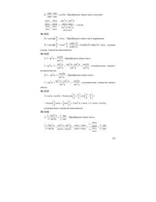 161
2) α=
α+α
α−α
2cos
tgctg
tgctg
. Преобразуем левую часть, получим:
α=α⋅α
α−α
=
+
α
α
−
α
α
α⋅α
α+α
α
α
α
α
2coscossin
sincos
cos
sin
sin
cos
cossin
2sin2cos
cos
sin
sin
cos
22
.
№ 1131
( ) α=
α
α+ sin
2
cos1 tg . Преобразуем левую часть выражения:
( ) ( )
( )
( ) ( ) α=α⋅α=
α
α
⋅
α
=
α
α+ sin2sin2cos2
2cos
2sin
2
cos2
2
cos1 2
tg , следова-
тельно, тождество выполняется.
№ 1132
1)
α
α
=α− 2
2
cos
2cos
1 tg . Преобразуем левую часть:
α
α
=
α
α−α
=
α
α
−=α− 22
22
2
2
2
cos
2cos
cos
sincos
cos
sin
11 tg , следовательно, тождест-
во выполняется;
2)
α
α−
=α− 2
2
sin
2cos
1 ctg . Преобразуем левую часть:
α
α
−=
α
α−α
=α− 22
22
2
sin
2cos
sin
cossin
1 ctg , следовательно, тождество выпол-
няется.
№ 1133
=⎟
⎠
⎞
⎜
⎝
⎛ α
−
π
⋅⎟
⎠
⎞
⎜
⎝
⎛ α
+
π
α=α+α+
26
cos
26
coscos42coscos1
α+α+=α+α=⎟
⎠
⎞
⎜
⎝
⎛ π
+αα= 2coscos1coscos2
3
cos
2
1
cos
2
1
cos4 2
,
следовательно, тождество выполняется.
№ 1134
1)
α+
α−
=
α+
α−
tg
tg
1
1
2sin1
sin21 2
. Преобразуем левую часть:
( ) α+
α−
=
+
α
α
−
=
α+α
α−α
=
α+α
α−α
=
α+
α−
α
α tg
tg
1
1
1
cos
sin
1
sincos
sincos
sincos
sincos
2sin1
sin21
cos
sin2
222
 
