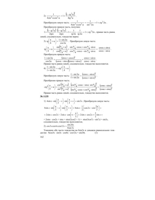 162
2)
( )
α
α−
+=
αα 2
22
22
4
1
1
cossin4
1
tg
tg
.
Преобразуем левую часть: α+=
α
=
αα
21
2sin
1
cossin4
1 2
222
ctg .
Преобразуем правую часть, получим:
( ) ( ) α+=
α
⋅
α
+=
α
α−
⋅
α
α−
+ 21
2
1
2
1
1
2
1
2
1
1 2
22
ctg
tgtgtg
tg
tg
tg
, правая часть равна
левой, следовательно, тождество верно.
3)
α
α+
=⎟
⎠
⎞
⎜
⎝
⎛
α+
π
2cos
2sin1
4
tg . Преобразуем левую часть:
( )
( ) =
α⋅π−α⋅π
α⋅π+α⋅π
=
α+π
α+π
=⎟
⎠
⎞
⎜
⎝
⎛
α+
π
sin
4
sincos
4
cos
sin
4
coscos
4
sin
4
cos
4
sin
4
tg
α−α
α+α
sincos
sincos
.
Преобразуем правую часть:
( )
( )( ) α−α
α+α
=
α+αα−α
α+α
=
α
α+
sincos
sincos
sincossincos
cossin
2cos
2sin1 2
.
Правая часть равна левой, следовательно, тождество выполняется.
4) ⎟
⎠
⎞
⎜
⎝
⎛
α+
π
=
α+
α−
42sin1
2sin1 2
ctg .
Преобразуем левую часть:
( )
( )2
2
sincos
sincos
2sin1
2sin1
α+α
α−α
=
α+
α−
.
Преобразим правую часть:
( )
( )
( )
( )
=
α⋅π+α⋅π
π⋅α−α⋅π
=
α+π
α+π
=⎟
⎠
⎞
⎜
⎝
⎛
α+
π
2
2
2
2
2
sin
4
coscos
4
sin
4
sinsincos
4
cos
4
sin
4
cos
4
ctg
( )
( )2
2
sincos
sincos
α+α
α−α
Правая часть равна левой, следовательно, тождество выполняется.
№ 1135
1) xxxx 3sin
3
sin
3
sinsin4 =⎟
⎠
⎞
⎜
⎝
⎛
+
π
⋅⎟
⎠
⎞
⎜
⎝
⎛
−
π
⋅ . Преобразуем левую часть:
=⎟
⎠
⎞
⎜
⎝
⎛ π
−⋅=⎟
⎠
⎞
⎜
⎝
⎛
+
π
⋅⎟
⎠
⎞
⎜
⎝
⎛
−
π
⋅
3
2
cos2cos
2
1
sin4
3
sin
3
sinsin4 xxxxx
=+⋅=⎟
⎠
⎞
⎜
⎝
⎛ π
−π⋅−⋅= xxxxxx sin
2
2
2cossin2
3
cossin22cossin2
= 2sinх ⋅ cos2х + sinх = sinх(2cos2 + 1) = sinх(3cos2
х - sin2
х) = sin3х,
следовательно, тождество выполняется;
2)
x
x
xxx
3sin8
24sin
12cos6cos3cos =
Умножим обе части тождества на 8sin3x и докажем равносильное тож-
дество 8cos3x ⋅ sin3x ⋅ cos6x ⋅ cos12x = sin24x (1)
 