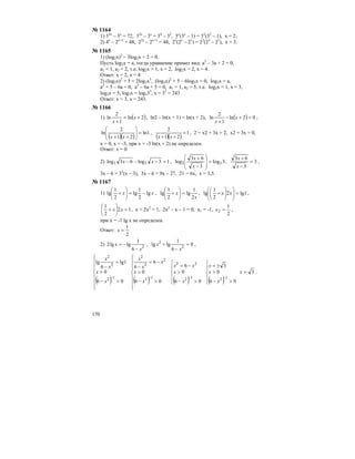 170
№ 1164
1) 32х
– 3х
= 72, 32х
– 3х
= 34
– 32
, 3х
(3х
– 1) = 32
(32
– 1), х = 2;
2) 4х
– 2х+1
= 48, 22х
– 2х+1
= 48, 2х
(2х
– 21
) = 23
(23
– 21
), х = 3.
№ 1165
1) (log2x)2
– 3log2x + 2 = 0.
Пусть log2x = a, тогда уравнение примет вид: а2
– 3а + 2 = 0,
а1 = 1, а2 = 2, т.е. log2x = 1, x = 2, log2x = 2, x = 4.
Ответ: х = 2, х = 4
2) (log3x)2
+ 5 = 2log3x3
, (log3x)2
+ 5 – 6log3x = 0, log3x = a,
a2
+ 5 – 6a = 0, a2
– 6a + 5 = 0, a1 = 1, a2 = 5, т.е. log3x = 1, x = 3,
log3x = 5, log3x = log335
, x = 35
= 243
Ответ: х = 3, х = 243.
№ 1166
1) ( )2ln
1
2
ln +=
+
x
x
, ln2 – ln(x + 1) = ln(x + 2), ( ) 02ln
1
2
ln =+−
+
x
x
,
( )( )
1ln
21
2
ln =⎟⎟
⎠
⎞
⎜⎜
⎝
⎛
++ xx
,
( )( )
1
21
2
=
++ xx
, 2 = х2 + 3х + 2, х2 + 3х = 0,
х = 0, х = -3, при х = -3 ln(x + 2) не определен.
Ответ: х = 0
2) 13log63log 33 =−−− xx , 3log
3
63
log 33 =
⎟
⎟
⎠
⎞
⎜
⎜
⎝
⎛
−
+
x
x
, 3
3
63
=
−
+
x
x
,
3х – 6 = 32
(х – 3), 3х – 6 = 9х – 27, 21 = 6х, х = 3,5.
№ 1167
1) xx lg
2
1
lg
2
1
lg −=⎟
⎠
⎞
⎜
⎝
⎛
+ ,
x
x
2
1
lg
2
1
lg =⎟
⎠
⎞
⎜
⎝
⎛
+ , 1lg2
2
1
lg =⎟⎟
⎠
⎞
⎜⎜
⎝
⎛
⎟
⎠
⎞
⎜
⎝
⎛
+ xx ,
12
2
1
=⎟
⎠
⎞
⎜
⎝
⎛
+ xx , х + 2х2
= 1, 2х2
– х – 1 = 0, х1 = -1,
2
1
2 =x ,
при х = -1 lg x не определен.
Ответ:
2
1
=x
2) 2
6
1
lglg2
x
x
−
−= , 0
6
1
lglg 2
2
=
−
+
x
x ,
( )
⎪
⎪
⎪
⎩
⎪⎪
⎪
⎨
⎧
>−
>
=
−
−
06
0
1lg
6
lg
12
2
2
x
x
x
x
( )
⎪
⎪
⎪
⎩
⎪⎪
⎪
⎨
⎧
>−
>
−=
−
−
06
0
6
6
12
2
2
2
x
x
x
x
x
( )⎪
⎩
⎪
⎨
⎧
>−
>
−=
−
06
0
6
12
22
x
x
xx
( )⎪
⎩
⎪
⎨
⎧
>−
>
±=
−
06
0
3
12
x
x
x
3=x .
 