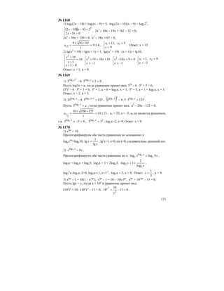 171
№ 1168
1) log2(2x – 18) + log2(x – 9) = 5, log2(2x – 18)(x – 9) = log225
,
( )( )
⎩
⎨
⎧
>−
=−−
0182
29182 5
x
xx , 2х2
– 18х – 18х + 162 – 32 = 0,
2х2
– 36х + 130 = 0, х2
– 18х + 65 = 0,
49
1
65819
2,1 ±=
−±
=x ,
⎩
⎨
⎧
>
==
9
5,13 21
x
xx
. Ответ: х = 13
2) lg(x2
+ 19) – lg(x + 1) = 1, lg((x2
+ 19) : (x + 1)) = lg10,
⎪
⎩
⎪
⎨
⎧
>+
=
+
+
01
10
1
192
x
x
x
⎩
⎨
⎧
−>
+=+
1
1010192
x
xx
⎩
⎨
⎧
−>
=+−
1
09102
x
xx
⎩
⎨
⎧
−>
==
1
9,1 21
x
xx
Ответ: х = 1, х = 9.
№ 1169
1) 05565 3
2
3 loglog
=+⋅− xx
.
Пусть log3x = a, тогда уравнение примет вид: 52а
– 6 ⋅ 5a
+ 5 = 0,
(5a
)2
– 6 ⋅ 5a
+ 5 = 0, 5a
= 1, a = 0 = log3x, x = 1, 5a
= 5, a = 1 = log3x, x = 3.
Ответ: х = 1, х = 3.
2) 1255425 1loglog 33 =⋅− +xx
, ( ) 1255545 33 log2log
=⋅⋅− xx
.
Пусть ax
=3log
5 , тогда уравнение примет вид: а2
– 20а – 125 = 0,
1510
1
12510010
2
1 ±=
+±
=a , а1 = 25, а = -5; а2 не является решением,
т.к. 055 3log
<−≠x
, 2log
55 3 =x
, log3x=2, х=9. Ответ: х = 9.
№ 1170
1) xlgx
= 10.
Прологарифмируем обе части уравнения по основанию х:
logxxlgx
=logx10,
x
x
lg
1
lg = , lg2
x=1, x=0, но x>0, следовательно, решений нет.
2) xx x
93log
= .
Прологарифмируем обе части уравнения по х: xx x
x
x 9loglog 3log
= ,
log3x = logxx + logx9, log3x = 1 + 2logx3,
x
x
3
3
log
2
1log += ,
log3
2
x–log3x–2=0, log3x=-1, x=3-1
, log3x = 2, x = 9. Ответ: ,
3
1
=x х = 9.
3) xlgx
– 1 = 10(1 – x-lgx
), xlgx
– 1 = 10 – 10x-lgx
, xlgx
+ 10-lgx
– 11 = 0.
Пусть lgx = y, тогда х = 10у
и уравнение примет вид:
(10у
)у
+ 10 ⋅ (10у
)-у
– 11 = 0, 011
10
10 2
2
=−+
y
y
.
 