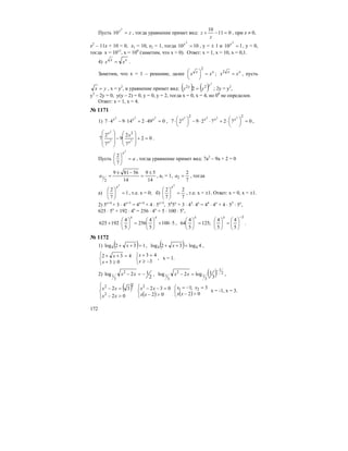 172
Пусть zy
=
2
10 , тогда уравнение примет вид: 011
10
=−+
z
z , при z ≠ 0,
z2
– 11z + 10 = 0, z1 = 10, z2 = 1, тогда 1010
2
=y
, у = ± 1 и 110
2
=y
, у = 0,
тогда х = 10±1
, х = 100
(заметим, что x > 0). Ответ: х = 1, х = 10, х = 0,1.
4) xx
xx = .
Заметим, что х = 1 – решение, далее xx
xx =⎟
⎠
⎞
⎜
⎝
⎛
2
; xx
xx =2
, пусть
yx = , х = у2
, и уравнение примет вид: ( ) ( )
2
22
2
yy
yy = ; 2у = у2
,
у2
– 2у = 0, у(у – 2) = 0, у = 0, у = 2, тогда х = 0, х = 4, но 00
не определен.
Ответ: х = 1, х = 4.
№ 1171
1) 049214947
222
=⋅+⋅−⋅ xxx
, 07272927
22 2222
=⎟
⎠
⎞
⎜
⎝
⎛⋅+⋅⋅−⎟
⎠
⎞
⎜
⎝
⎛⋅ xxxx
,
02
7
2
9
7
2
7 22
2
2
=+
⎟
⎟
⎠
⎞
⎜
⎜
⎝
⎛
−
⎟
⎟
⎠
⎞
⎜
⎜
⎝
⎛
xx
x
x
.
Пусть a
x
=⎟
⎠
⎞
⎜
⎝
⎛
2
7
2
, тогда уравнение примет вид: 7а2
– 9а + 2 = 0
14
59
14
56819
2
1
±
=
−±
=a , а1 = 1,
7
2
2 =a , тогда
а) 1
7
2
2
=⎟
⎠
⎞
⎜
⎝
⎛
x
, т.е. х = 0; б)
7
2
7
2
2
=⎟
⎠
⎞
⎜
⎝
⎛
x
, т.е. х = ±1. Ответ: х = 0, х = ±1.
2) 5х+4
+ 3 ⋅ 4х+3
= 4х+4
+ 4 ⋅ 5х+3
, 54
5х
+ 3 ⋅ 43
⋅ 4x
= 44
⋅ 4x
+ 4 ⋅ 53
⋅ 5x
,
625 ⋅ 5x
+ 192 ⋅ 4x
= 256 ⋅ 4x
+ 5 ⋅ 100 ⋅ 5x
,
5100
5
4
256
5
4
192625 ⋅+⎟
⎠
⎞
⎜
⎝
⎛
=⎟
⎠
⎞
⎜
⎝
⎛
⋅+
xx
,
3
5
4
5
4
;125
5
4
64
−
⎟
⎠
⎞
⎜
⎝
⎛
=⎟
⎠
⎞
⎜
⎝
⎛
=⎟
⎠
⎞
⎜
⎝
⎛
xx
.
№ 1172
1) ( ) 132log4 =++ x , ( ) 4log32log 44 =++ x ,
⎩
⎨
⎧
≥+
=++
03
432
x
x
⎩
⎨
⎧
−≥
=+
3
43
x
x
, х = 1.
2)
2
12log 2
3
1 −=− xx , ( ) 2
1
3
1
2
3
1 3
1log2log
−
=− xx ,
( )
⎪⎩
⎪
⎨
⎧
>−
=−
02
32
2
22
xx
xx
( )⎩
⎨
⎧
>−
=−−
02
0322
xx
xx
( )⎩
⎨
⎧
>−
=−=
02
3;1 21
xx
xx
х = -1, х = 3.
 