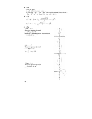 174
№ 1174
Ответ: не могут
m, n, k – действительные числа
x2
– (m + n)x + mn – k2
= 0; D=b2
–4ac=(m+n)2
–4(mn–k2
)=m2
+2mn+n2
–
– 4mn – 4k2
= m2
+ n2
– 2mn + 4k2
= (m – n)2
+ 4k2
≥ 0.
№ 1175
1) z2
+ 4z + 19 = 0, 152
1
1942
2
1 iz ±−=
−±−
= ;
2) z2
– 2z + 3 = 0, 21
1
311
2
1 iz ±=
−±
= .
№ 1176
1) 0,5х
= 2х + 1.
Построим графики функций
у = 0,5х
и у = 2х + 1:
Очевидно, графики функций пересекаются
в точке (0,1), т.е. х = 0
2) 2х
= 3 – х2
Построим графики функций
у = 2х
и у = 3 – х2
:
8,1,
2
3
21 −≈≈ xx
3) log3x = 4 – x
Построим графики функций
y = log3x и y = 4 – x:
х = 3.
 