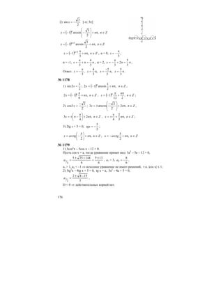 176
2)
2
3
sin −=x [-π; 3π]
( ) Znnx n
∈π+
⎟
⎟
⎠
⎞
⎜
⎜
⎝
⎛
−−= ,
2
3
arcsin1
( ) Znnx n
∈π+−= +
,
2
3
arcsin1 1
( ) Znnx n
∈π+
π
−= +
,
3
1 1
, n = 0,
3
π
−=x ,
n = -1, π=π+
π
=
3
4
3
x , n = 2, π=π+
π
−=
3
5
2
3
x ,
Ответ: π=π
−
=π=
π
−=
3
5
,
3
2
,
3
4
,
3
xxxx .
№ 1178
1)
2
1
2sin =x ; ( ) Znnx n
∈π+−= ,
2
1
arcsin12 ,
( ) Znnx n
∈π+
π
−= ,
6
12 , ( ) Zn
n
x n
∈
π
+
π
−= ,
212
1 ;
2)
2
2
3cos
−
=x ; Znnx ∈π+
⎟
⎟
⎠
⎞
⎜
⎜
⎝
⎛ −
±= ,2
2
2
arccos3 ,
Znnx ∈π+⎟
⎠
⎞
⎜
⎝
⎛ π
−π±= ,2
4
3 , Znnx ∈π+
π
±= ,
3
2
4
;
3) 2tg x + 5 = 0,
2
5
−=tgx ;
Znnarctgx ∈π+⎟
⎠
⎞
⎜
⎝
⎛
−= ,
2
5
, Znnarctgx ∈π+−= ,
2
5
№ 1179
1) 3cos2
x – 5cos x – 12 = 0.
Пусть cos x = a, тогда уравнение примет вид: 3а2
– 5а – 12 = 0,
6
135
6
144255
2
1
±
=
+±
=a , а1 = 3,
6
8
2 −=a ,
а1 > 1, а2 < –1 ⇒ исходное уравнение не имеет решений, т.к. |cos x| ≤ 1;
2) 3tg2
x – 4tg x + 5 = 0, tg x = a, 3a2
– 4a + 5 = 0,
3
1542
2
1
−±
=a ,
D < 0 ⇒ действительных корней нет.
 