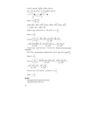 18
f ′(x)<0 при ( ) ( ) ( )x21191x3x353 23
−−− <0.
Т.к. 3>0, (3x–1)2
>0, то ( ) ( )x2119x35 3
−− <0.
3
5
+ +
–
21
19
Ответ: ⎟
⎠
⎞
⎜
⎝
⎛
∈
3
5
;
21
19
x .
2) f′(x)= ( ) ( )( ) ( ) ( )( ) ( )( ) =
′
−−=
′
−−−=
′
−− 53232
3x23x23x2x233x2
( ) ( )44
3x2103x225 −−=−⋅−= ,
f ′(0)<0 при –10(2х–3)4
<0 ⇒ (2х–3)4
>0 ⇒ x
2
3
≠ .
Ответ:
2
3
≠x .
3) f ′(x)=
( )( ) ( )( )
( )
=
−
′−−−−
′
−
=
′
⎟
⎟
⎠
⎞
⎜
⎜
⎝
⎛
−
−
2
222
x21
x211x3x211x3
x21
1x3
( ) ( )
( ) ( ) ( )2
2
2
22
2
2
x21
2x6x6
x21
2x6x12x6
x21
1x32x21x6
−
−+−
=
−
−+−
=
−
−+−
=
f ′(x)<0 при –2(3x2
–3x+1)<0 , 3x2
–3x+1>0. Решим соответствующее
уравнение.
D=9–12<0 – нет решений, следовательно, f ′(x)<0 при всех х, кроме
2
1
.
Ответ: х
2
1
≠ .
4) f ′(x)=
( )( ) ( )
( )
( )
( )
=
−
+−
=
−
′−−−
′
=
′
⎟
⎟
⎠
⎞
⎜
⎜
⎝
⎛
− 2
32
2
333
x31
x9x31x9
x31
x31x3x31x3
x31
x3
( ) ( )2
32
2
332
x31
x18x9
x31
x9x27x9
−
−
=
−
+−
= ,
f ′(x)<0 если 9x2
(1–2x)<0; (1–2x)<0 ⇒ x>
2
1
Ответ:
2
1
>x .
№ 827.
v(t)=(ϕ(t))′=(0,1t2
–0,5t+0,2)′=0,2t–0,5,
v(20)=0,2⋅20–0,5=4–0,5=3,5.
 